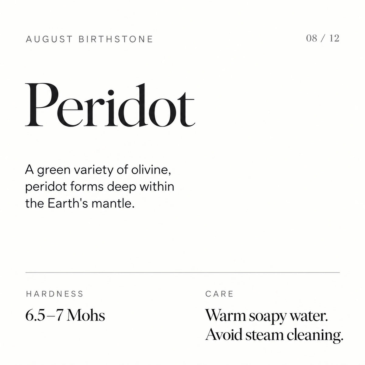 August birthstone: Peridot. A green variety of olivine, peridot forms deep within the Earth's mantle. Hardness: 6.5–7 Mohs. Care: Warm soapy water. Avoid steam cleaning.