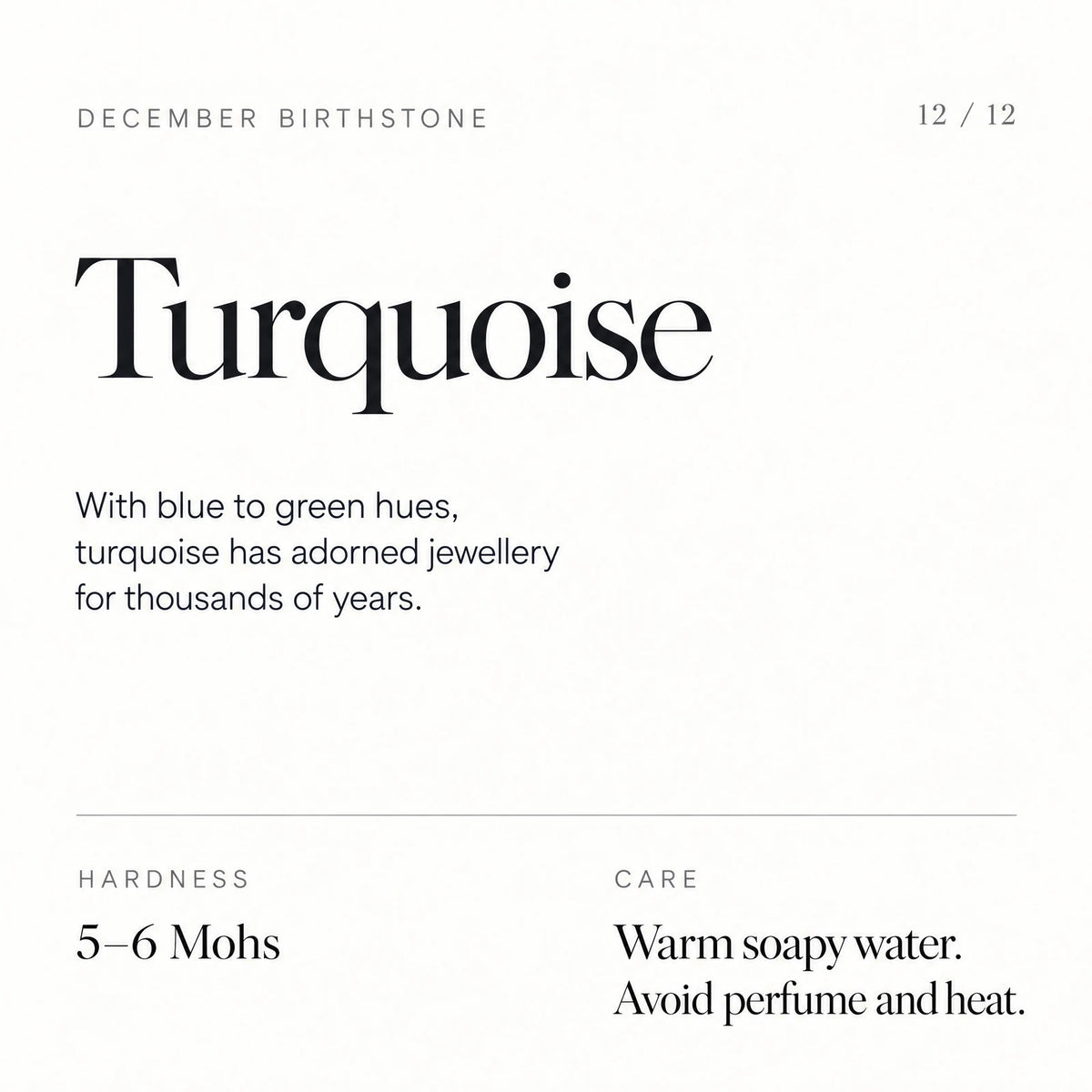 December birthstone: Turquoise. With blue to green hues, turquoise has adorned jewellery for thousands of years. Hardness: 5–6 Mohs. Care: Warm soapy water. Avoid perfume and heat.