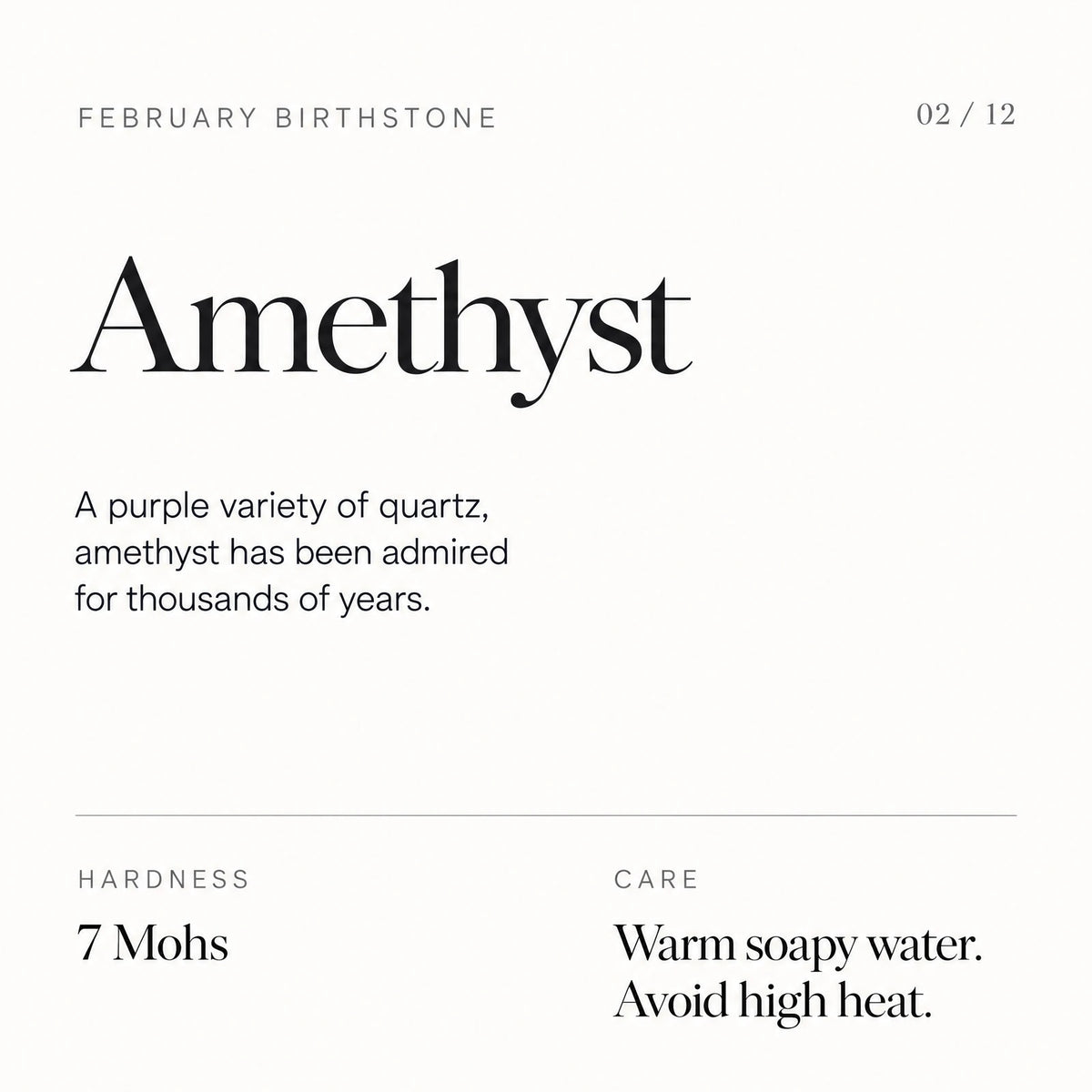 February birthstone: Amethyst. A purple variety of quartz, amethyst has been admired for thousands of years. Hardness: 7 Mohs. Care: Warm soapy water. Avoid high heat.