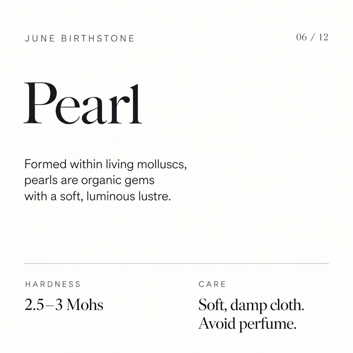 June birthstone: Pearl. Formed within living molluscs, pearls are organic gems with a soft, luminous lustre. Hardness: 2.5–3 Mohs. Care: Soft, damp cloth. Avoid perfume.