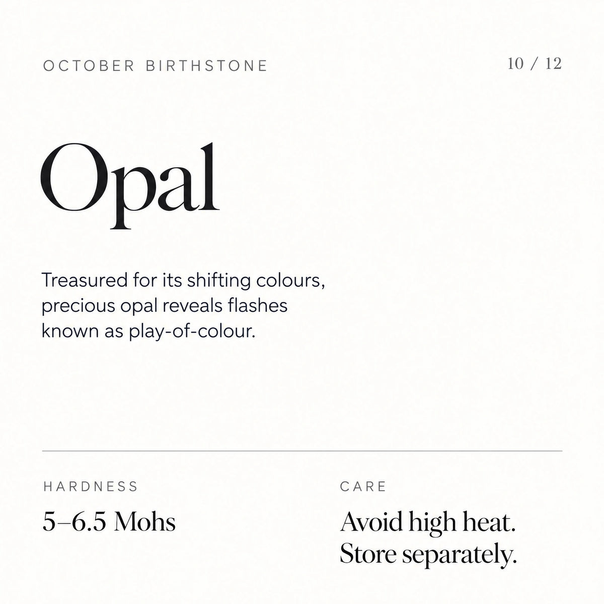 October birthstone: Opal. Treasured for its shifting colours, precious opal reveals flashes known as play-of-colour. Hardness: 5–6.5 Mohs. Care: Avoid high heat. Store separately.