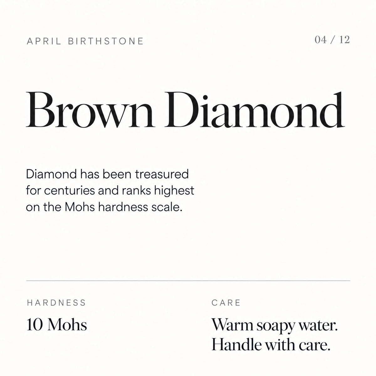 April birthstone: Brown Diamond. Diamond has been treasured for centuries and ranks highest on the Mohs hardness scale. Hardness: 10 Mohs. Care: Warm soapy water. Handle with care.