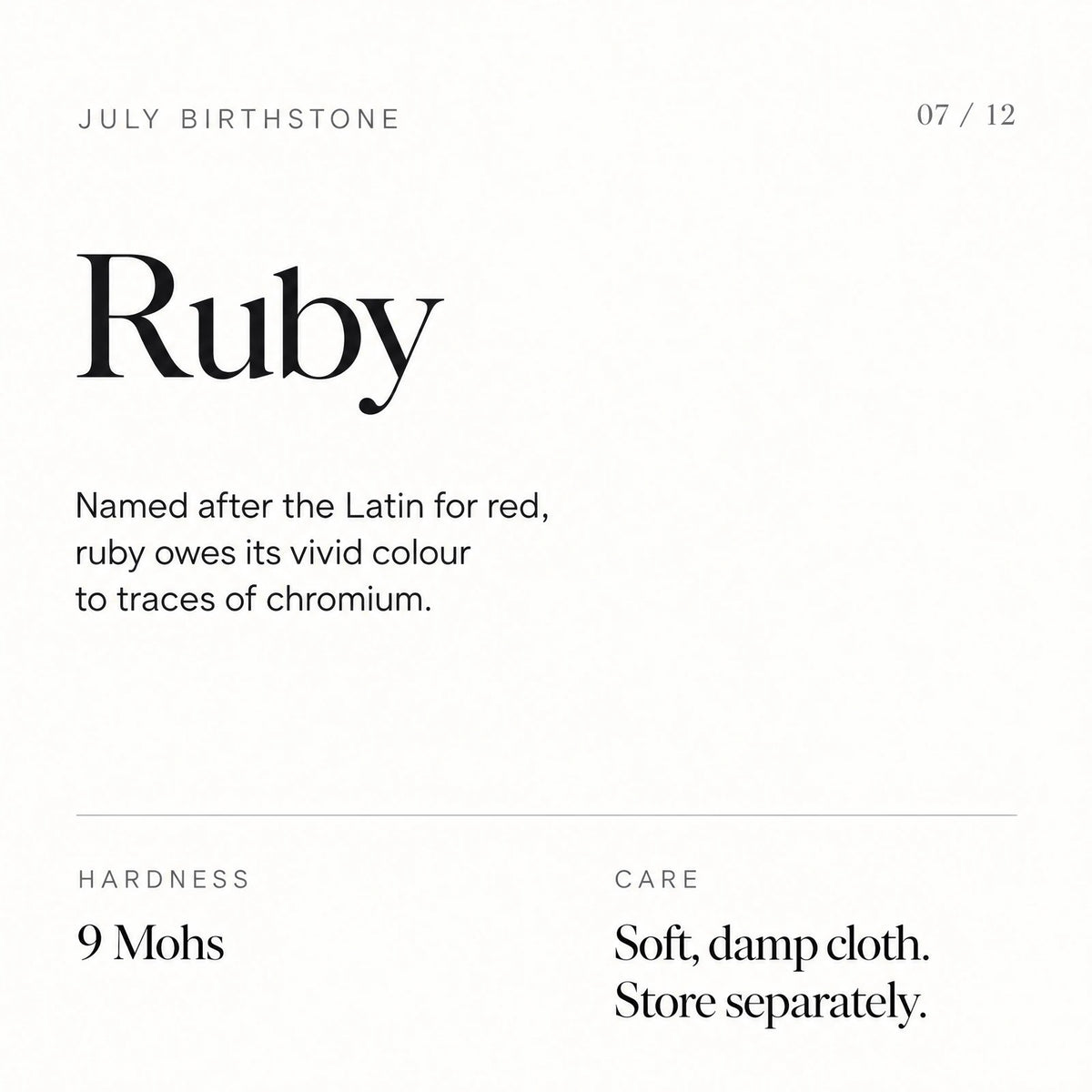 July birthstone: Ruby. Named after the Latin for red, ruby owes its vivid colour to traces of chromium. Hardness: 9 Mohs. Care: Soft, damp cloth. Store separately.