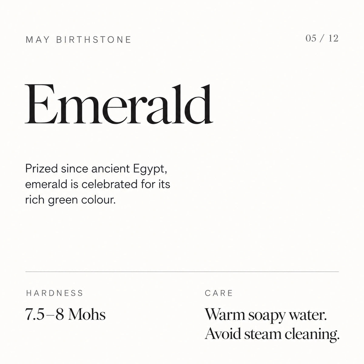 May birthstone: Emerald. Prized since ancient Egypt, emerald is celebrated for its rich green colour. Hardness: 7.5–8 Mohs. Care: Warm soapy water. Avoid steam cleaning.