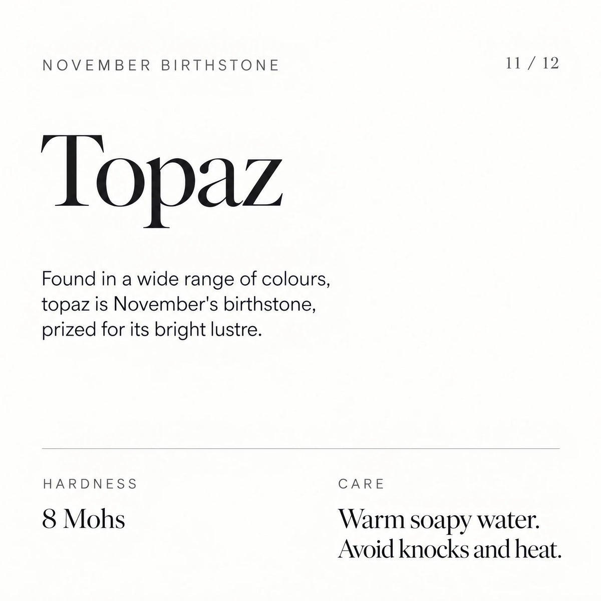 November birthstone: Topaz. Found in a wide range of colours, topaz is November's birthstone, prized for its bright lustre. Hardness: 8 Mohs. Care: Warm soapy water. Avoid knocks and heat.